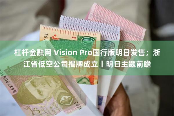 杠杆金融网 Vision Pro国行版明日发售；浙江省低空公司揭牌成立丨明日主题前瞻