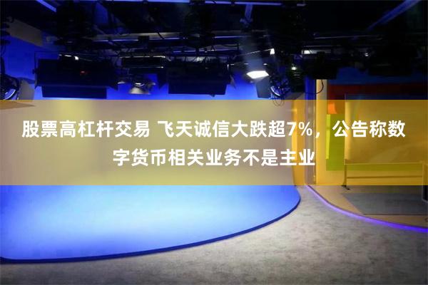 股票高杠杆交易 飞天诚信大跌超7%，公告称数字货币相关业务不是主业