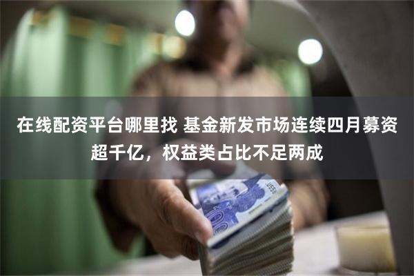 在线配资平台哪里找 基金新发市场连续四月募资超千亿，权益类占比不足两成