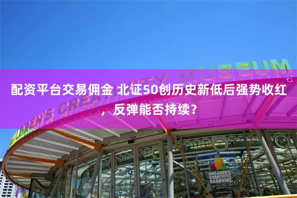 配资平台交易佣金 北证50创历史新低后强势收红，反弹能否持续？