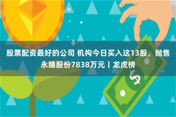 股票配资最好的公司 机构今日买入这13股，抛售永臻股份7838万元丨龙虎榜