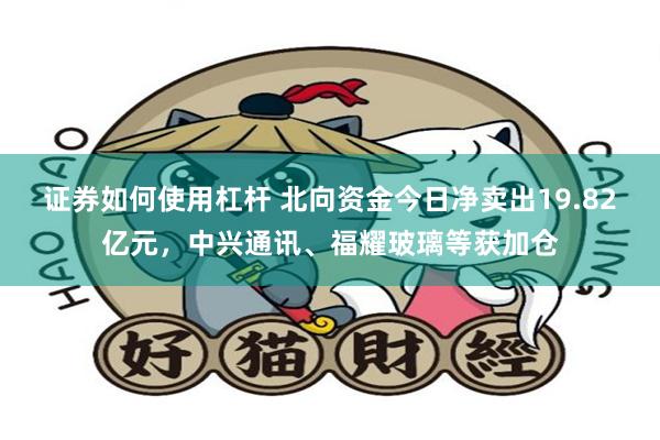 证券如何使用杠杆 北向资金今日净卖出19.82亿元，中兴通讯、福耀玻璃等获加仓