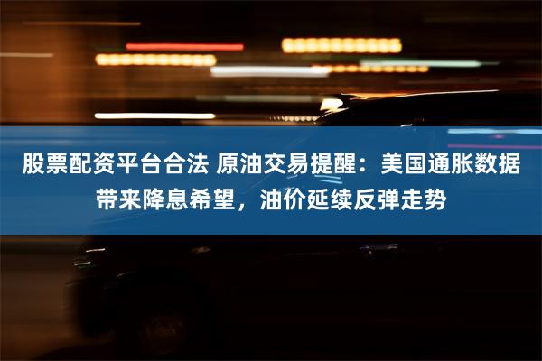 股票配资平台合法 原油交易提醒：美国通胀数据带来降息希望，油价延续反弹走势