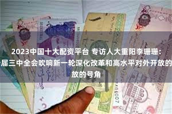 2023中国十大配资平台 专访人大重阳李珊珊：二十届三中全会吹响新一轮深化改革和高水平对外开放的号角