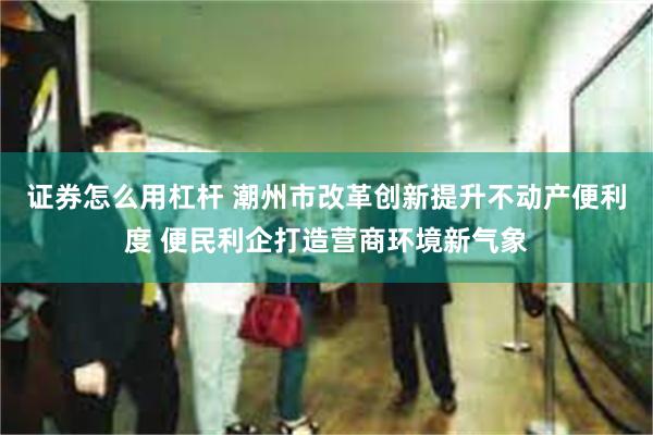 证券怎么用杠杆 潮州市改革创新提升不动产便利度 便民利企打造营商环境新气象