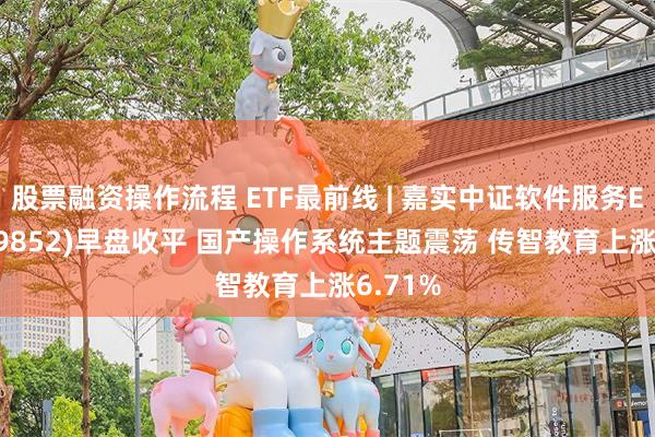 股票融资操作流程 ETF最前线 | 嘉实中证软件服务ETF(159852)早盘收平 国产操作系统主题震荡 传智教育上涨6.71%