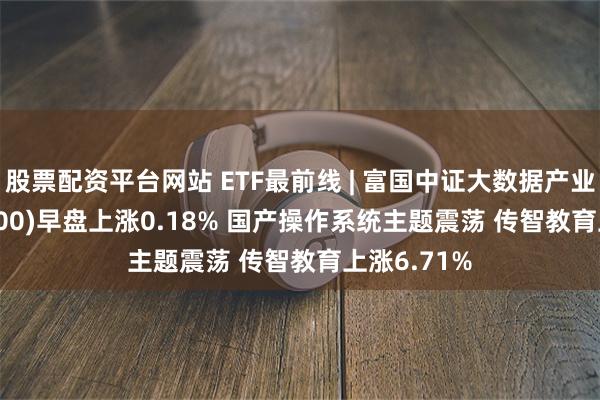 股票配资平台网站 ETF最前线 | 富国中证大数据产业ETF(515400)早盘上涨0.18% 国产操作系统主题震荡 传智教育上涨6.71%