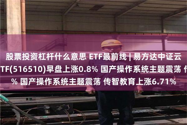 股票投资杠杆什么意思 ETF最前线 | 易方达中证云计算与大数据主题ETF(516510)早盘上涨0.8% 国产操作系统主题震荡 传智教育上涨6.71%