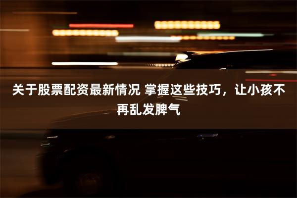 关于股票配资最新情况 掌握这些技巧，让小孩不再乱发脾气