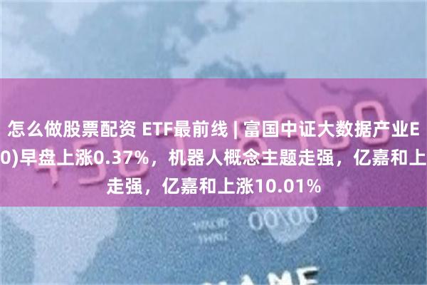 怎么做股票配资 ETF最前线 | 富国中证大数据产业ETF(515400)早盘上涨0.37%，机器人概念主题走强，亿嘉和上涨10.01%