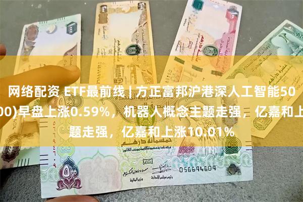 网络配资 ETF最前线 | 方正富邦沪港深人工智能50ETF(517800)早盘上涨0.59%，机器人概念主题走强，亿嘉和上涨10.01%