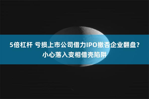 5倍杠杆 亏损上市公司借力IPO撤否企业翻盘？小心落入变相借壳陷阱