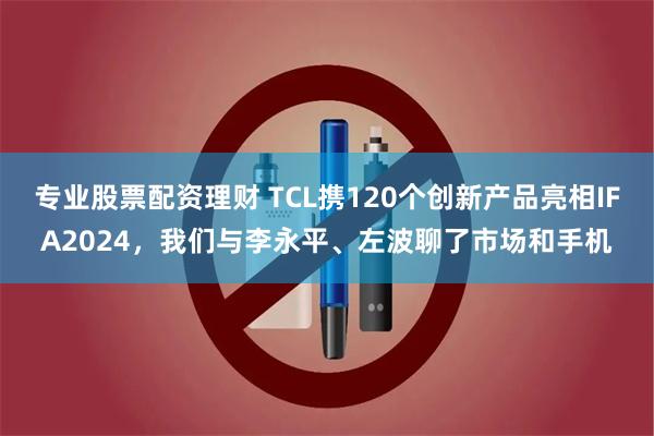 专业股票配资理财 TCL携120个创新产品亮相IFA2024，我们与李永平、左波聊了市场和手机