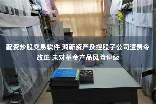 配资炒股交易软件 鸿新资产及控股子公司遭责令改正 未对基金产品风险评级