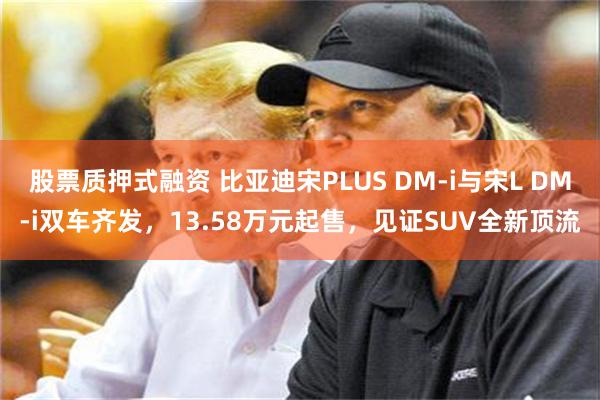 股票质押式融资 比亚迪宋PLUS DM-i与宋L DM-i双车齐发，13.58万元起售，见证SUV全新顶流