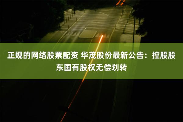 正规的网络股票配资 华茂股份最新公告：控股股东国有股权无偿划转