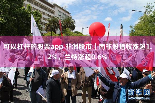 可以杠杆的股票app 非洲股市｜南非股指收涨超1.2%，兰特涨超0.6%