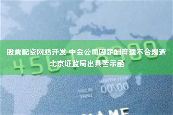 股票配资网站开发 中金公司因薪酬管理不合规遭北京证监局出具警示函