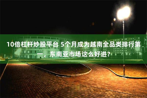 10倍杠杆炒股平台 5个月成为越南全品类排行第一，东南亚市场这么好进？