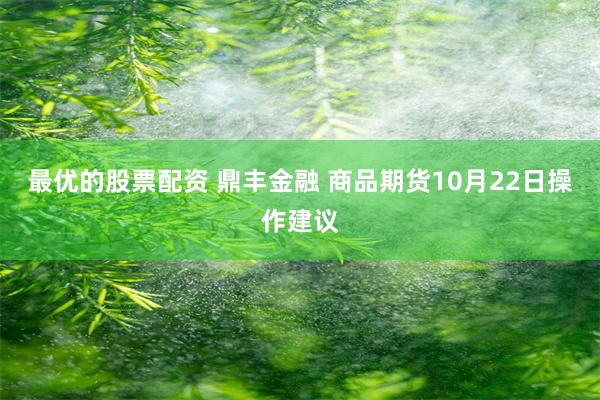 最优的股票配资 鼎丰金融 商品期货10月22日操作建议