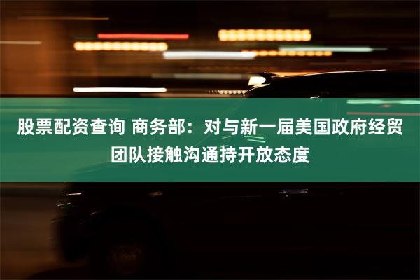 股票配资查询 商务部：对与新一届美国政府经贸团队接触沟通持开放态度