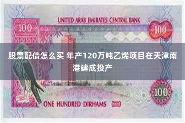 股票配债怎么买 年产120万吨乙烯项目在天津南港建成投产