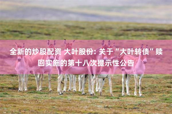 全新的炒股配资 大叶股份: 关于“大叶转债”赎回实施的第十八次提示性公告