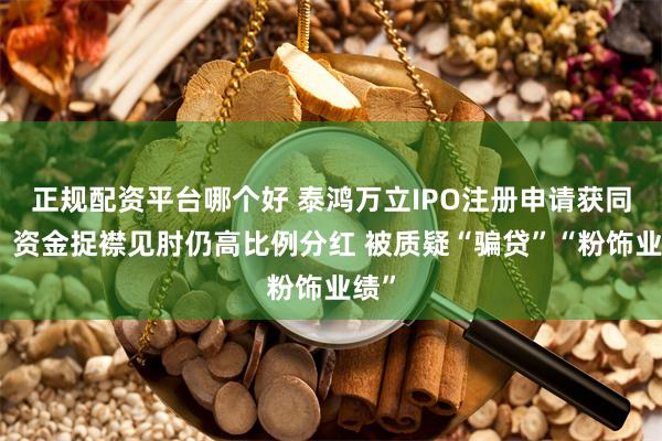 正规配资平台哪个好 泰鸿万立IPO注册申请获同意：资金捉襟见肘仍高比例分红 被质疑“骗贷”“粉饰业绩”