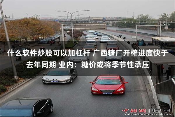 什么软件炒股可以加杠杆 广西糖厂开榨进度快于去年同期 业内：糖价或将季节性承压