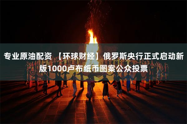 专业原油配资 【环球财经】俄罗斯央行正式启动新版1000卢布纸币图案公众投票