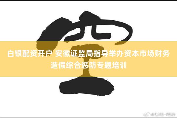 白银配资开户 安徽证监局指导举办资本市场财务造假综合惩防专题培训