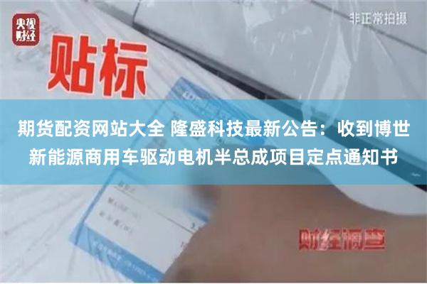 期货配资网站大全 隆盛科技最新公告：收到博世新能源商用车驱动电机半总成项目定点通知书