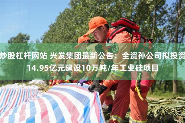 炒股杠杆网站 兴发集团最新公告：全资孙公司拟投资14.95亿元建设10万吨/年工业硅项目