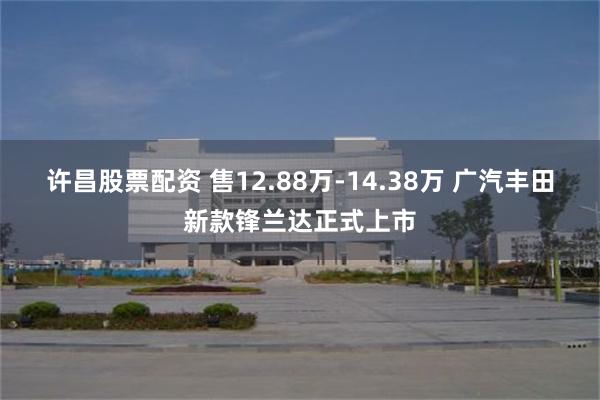 许昌股票配资 售12.88万-14.38万 广汽丰田新款锋兰达正式上市