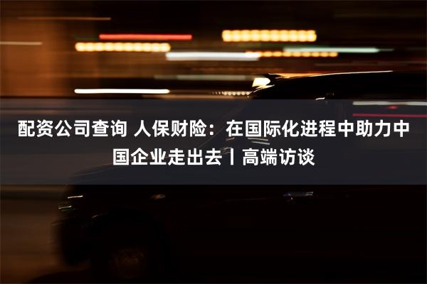 配资公司查询 人保财险：在国际化进程中助力中国企业走出去丨高端访谈