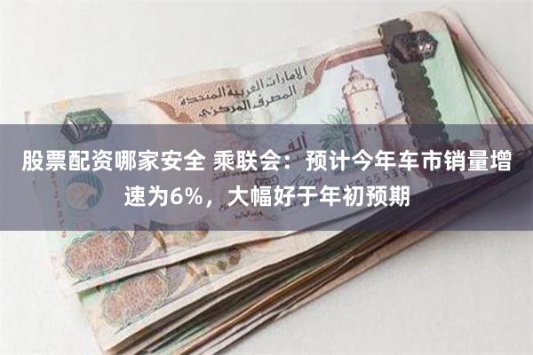 股票配资哪家安全 乘联会：预计今年车市销量增速为6%，大幅好于年初预期