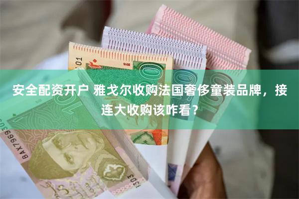 安全配资开户 雅戈尔收购法国奢侈童装品牌，接连大收购该咋看？