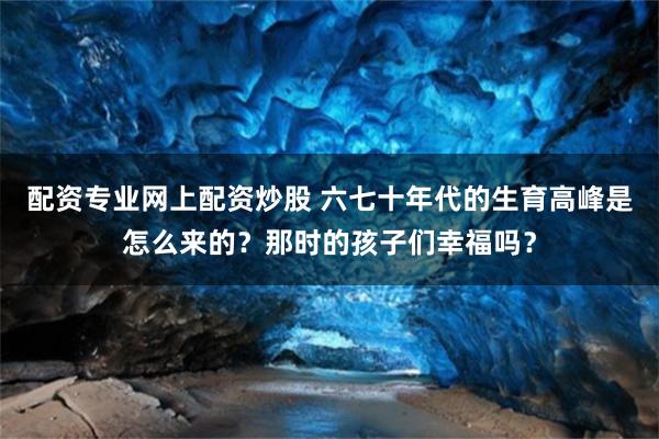 配资专业网上配资炒股 六七十年代的生育高峰是怎么来的？那时的孩子们幸福吗？