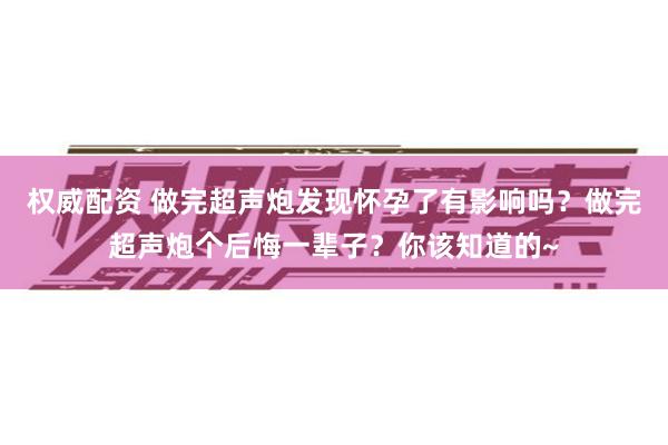 权威配资 做完超声炮发现怀孕了有影响吗？做完超声炮个后悔一辈子？你该知道的~