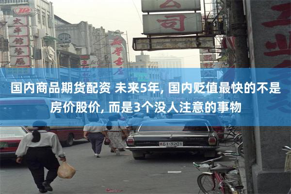 国内商品期货配资 未来5年, 国内贬值最快的不是房价股价, 而是3个没人注意的事物