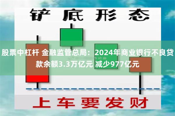 股票中杠杆 金融监管总局：2024年商业银行不良贷款余额3.3万亿元 减少977亿元