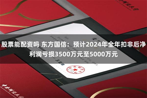 股票能配资吗 东方国信：预计2024年全年扣非后净利润亏损3500万元至5000万元